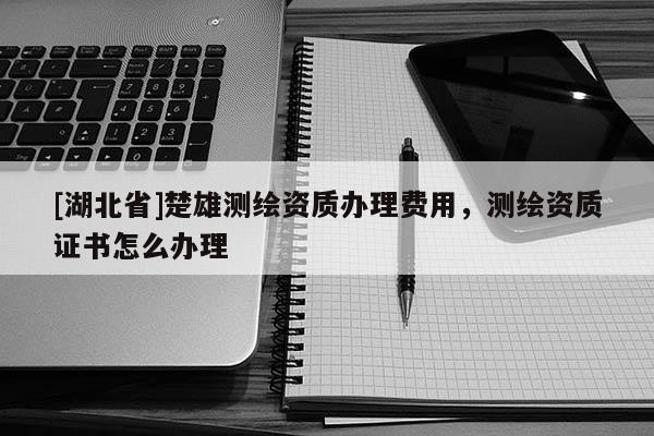 [湖北省]楚雄測繪資質辦理費用，測繪資質證書怎么辦理