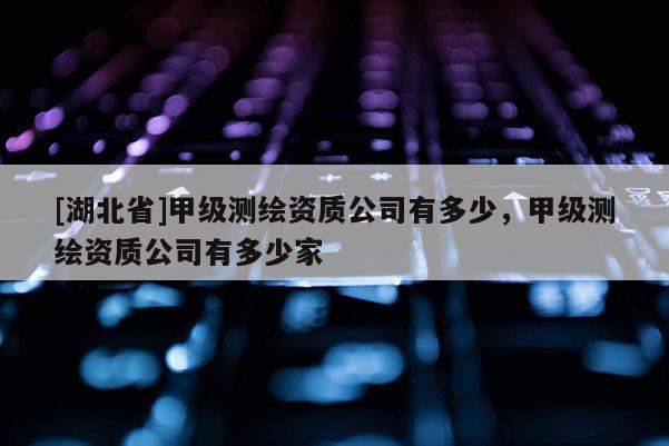 [湖北省]甲級測繪資質公司有多少，甲級測繪資質公司有多少家