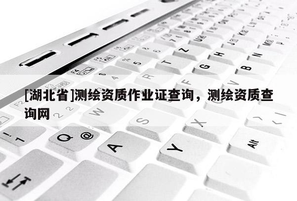 [湖北省]測繪資質(zhì)作業(yè)證查詢，測繪資質(zhì)查詢網(wǎng)