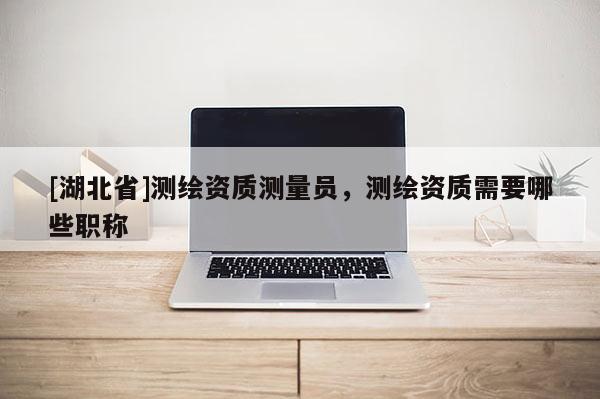 [湖北省]測繪資質(zhì)測量員，測繪資質(zhì)需要哪些職稱
