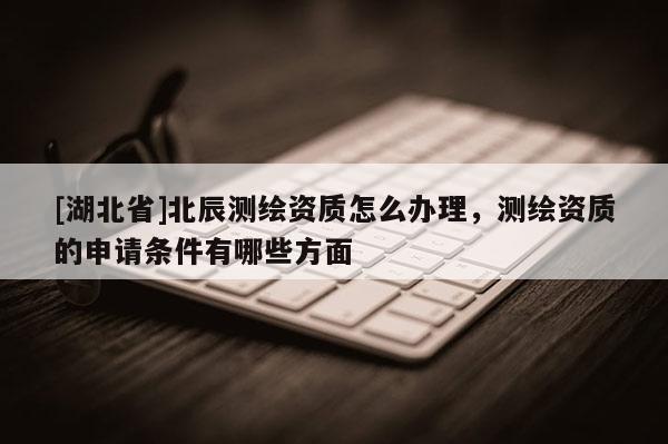 [湖北省]北辰測繪資質怎么辦理，測繪資質的申請條件有哪些方面