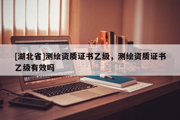 [湖北省]測繪資質(zhì)證書乙級，測繪資質(zhì)證書乙級有效嗎