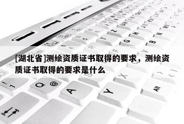 [湖北省]測繪資質(zhì)證書取得的要求，測繪資質(zhì)證書取得的要求是什么