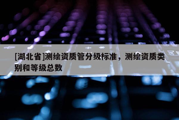 [湖北省]測繪資質管分級標準，測繪資質類別和等級總數