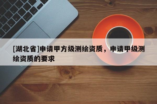 [湖北省]申請甲方級測繪資質，申請甲級測繪資質的要求