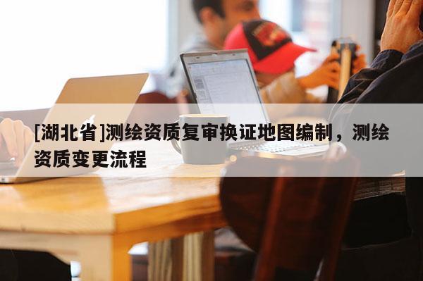 [湖北省]測繪資質(zhì)復(fù)審換證地圖編制，測繪資質(zhì)變更流程