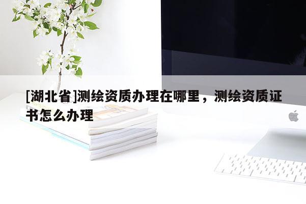 [湖北省]測繪資質辦理在哪里，測繪資質證書怎么辦理