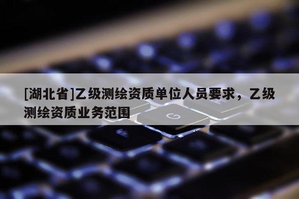 [湖北省]乙級測繪資質單位人員要求，乙級測繪資質業務范圍
