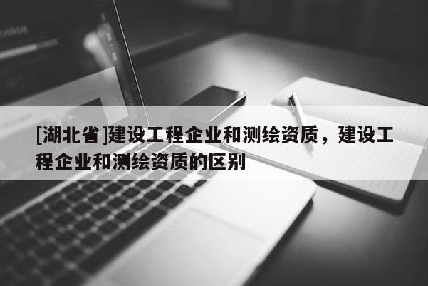 [湖北省]建設工程企業和測繪資質，建設工程企業和測繪資質的區別