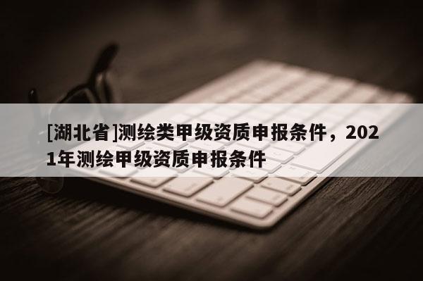 [湖北省]測繪類甲級資質申報條件，2021年測繪甲級資質申報條件