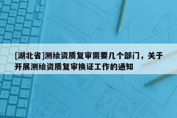 [湖北省]測繪資質(zhì)復審需要幾個部門，關于開展測繪資質(zhì)復審換證工作的通知