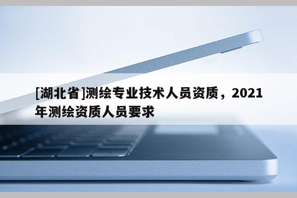 [湖北省]測繪專業技術人員資質，2021年測繪資質人員要求