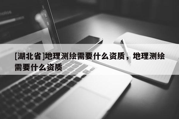 [湖北省]地理測繪需要什么資質，地理測繪需要什么資質