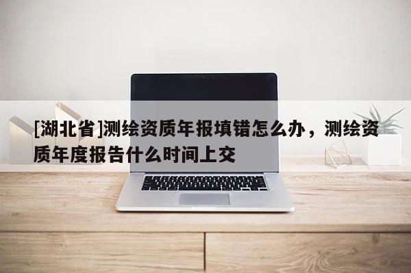 [湖北省]測繪資質年報填錯怎么辦，測繪資質年度報告什么時間上交