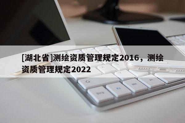[湖北省]測繪資質管理規定2016，測繪資質管理規定2022