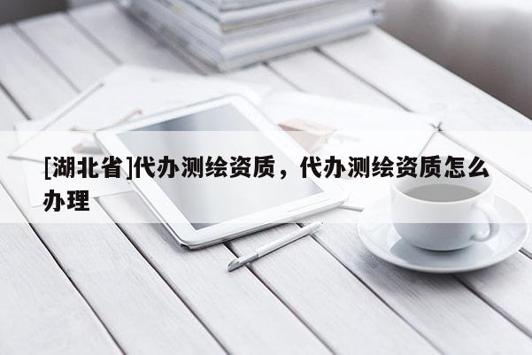 [湖北省]代辦測(cè)繪資質(zhì)，代辦測(cè)繪資質(zhì)怎么辦理