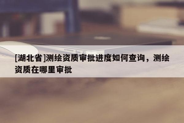 [湖北省]測繪資質審批進度如何查詢，測繪資質在哪里審批