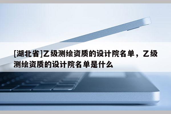 [湖北省]乙級測繪資質的設計院名單，乙級測繪資質的設計院名單是什么