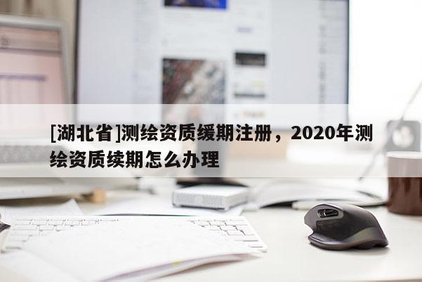 [湖北省]測繪資質緩期注冊，2020年測繪資質續(xù)期怎么辦理