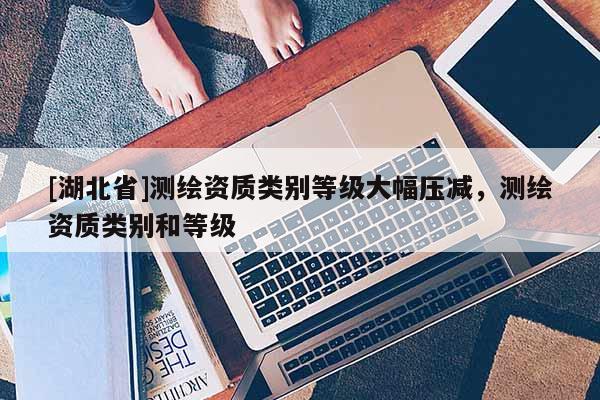 [湖北省]測繪資質類別等級大幅壓減，測繪資質類別和等級