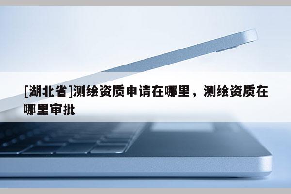 [湖北省]測繪資質申請在哪里，測繪資質在哪里審批