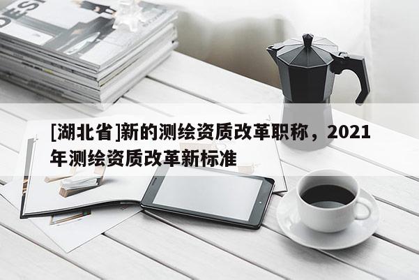 [湖北省]新的測繪資質改革職稱，2021年測繪資質改革新標準