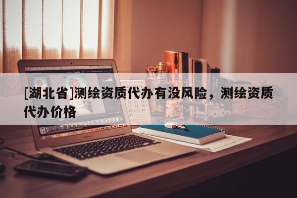 [湖北省]測繪資質(zhì)代辦有沒風(fēng)險，測繪資質(zhì)代辦價格