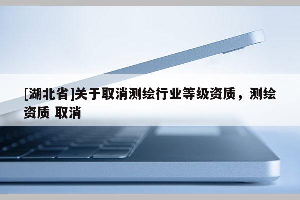 [湖北省]關(guān)于取消測繪行業(yè)等級資質(zhì)，測繪資質(zhì) 取消