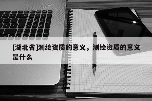 [湖北省]測繪資質(zhì)的意義，測繪資質(zhì)的意義是什么