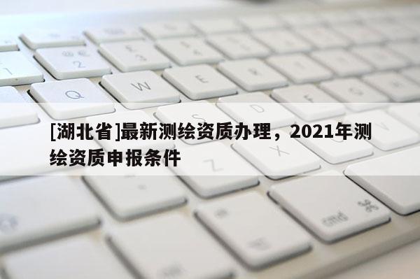 [湖北省]最新測繪資質辦理，2021年測繪資質申報條件