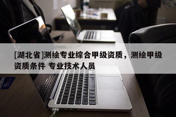 [湖北省]測繪專業綜合甲級資質，測繪甲級資質條件 專業技術人員