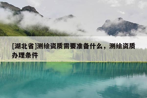 [湖北省]測繪資質需要準備什么，測繪資質辦理條件