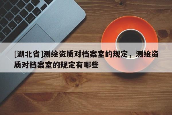 [湖北省]測繪資質對檔案室的規定，測繪資質對檔案室的規定有哪些