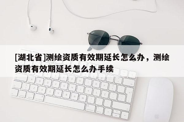 [湖北省]測繪資質(zhì)有效期延長怎么辦，測繪資質(zhì)有效期延長怎么辦手續(xù)