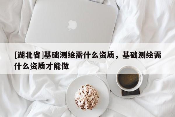 [湖北省]基礎(chǔ)測(cè)繪需什么資質(zhì)，基礎(chǔ)測(cè)繪需什么資質(zhì)才能做