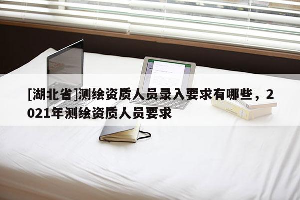 [湖北省]測(cè)繪資質(zhì)人員錄入要求有哪些，2021年測(cè)繪資質(zhì)人員要求