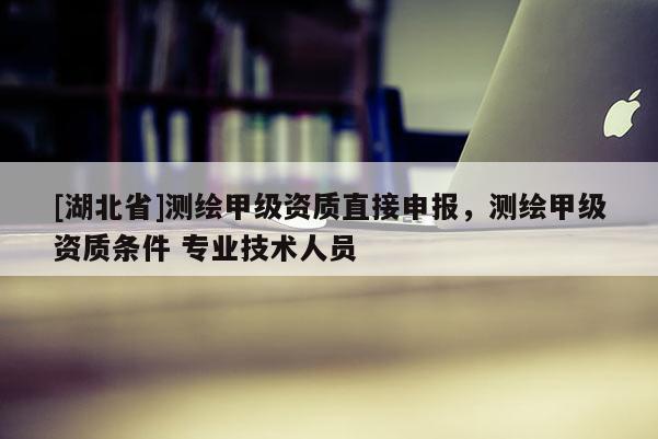 [湖北省]測繪甲級資質(zhì)直接申報，測繪甲級資質(zhì)條件 專業(yè)技術(shù)人員