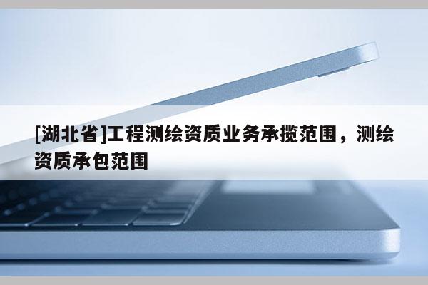 [湖北省]工程測繪資質業務承攬范圍，測繪資質承包范圍