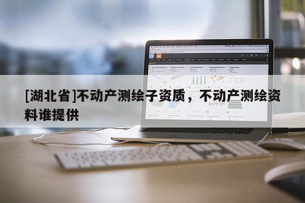 [湖北省]不動產(chǎn)測繪子資質(zhì)，不動產(chǎn)測繪資料誰提供