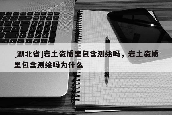 [湖北省]巖土資質(zhì)里包含測繪嗎，巖土資質(zhì)里包含測繪嗎為什么