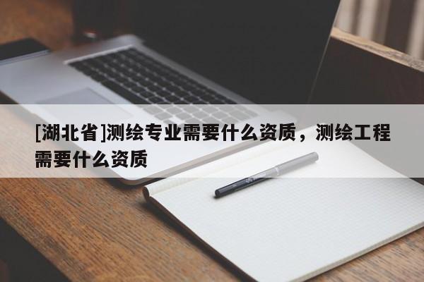 [湖北省]測繪專業需要什么資質，測繪工程需要什么資質