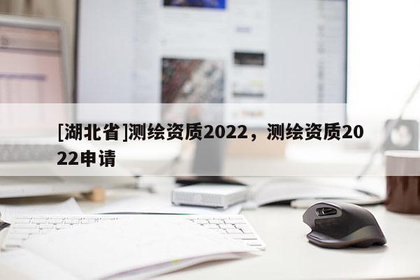 [湖北省]測繪資質(zhì)2022，測繪資質(zhì)2022申請