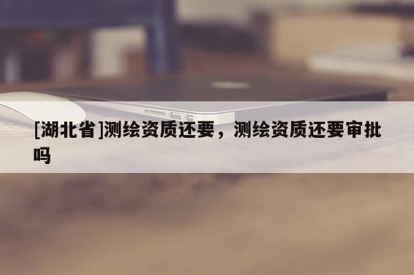 [湖北省]測繪資質還要，測繪資質還要審批嗎