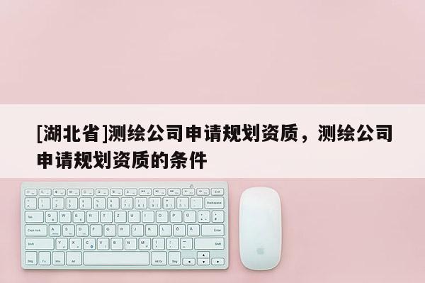 [湖北省]測繪公司申請規(guī)劃資質(zhì)，測繪公司申請規(guī)劃資質(zhì)的條件
