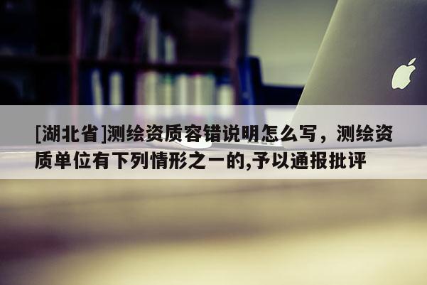 [湖北省]測繪資質容錯說明怎么寫，測繪資質單位有下列情形之一的,予以通報批評
