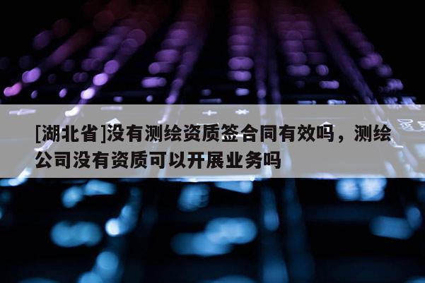 [湖北省]沒有測繪資質簽合同有效嗎，測繪公司沒有資質可以開展業務嗎