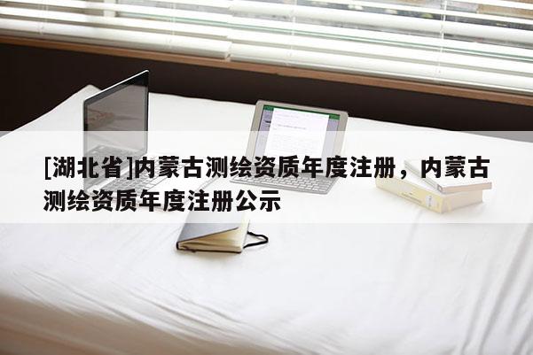 [湖北省]內蒙古測繪資質年度注冊，內蒙古測繪資質年度注冊公示