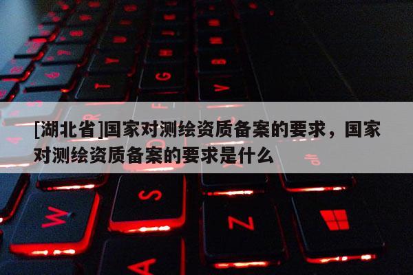[湖北省]國家對測繪資質備案的要求，國家對測繪資質備案的要求是什么