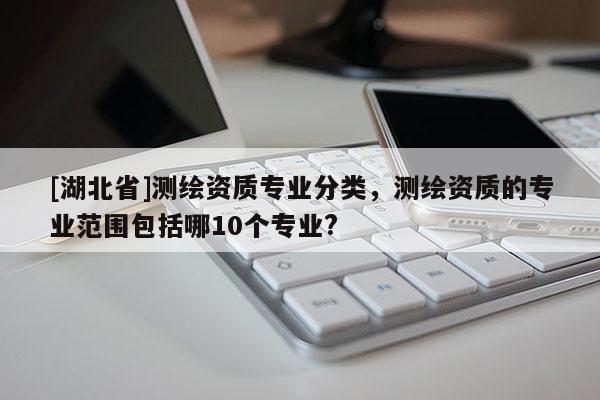 [湖北省]測繪資質專業分類，測繪資質的專業范圍包括哪10個專業?