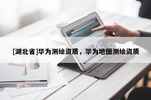 [湖北省]華為測(cè)繪資質(zhì)，華為地圖測(cè)繪資質(zhì)